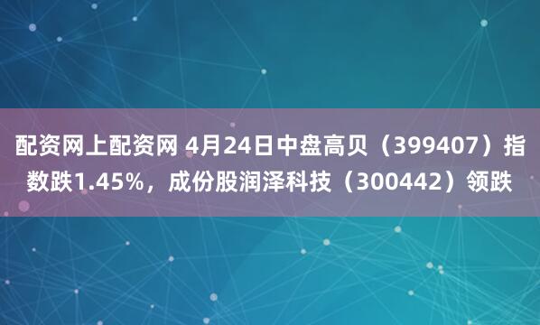 配资网上配资网 4月24日中盘高贝（399407）指数跌1.45%，成份股润泽科技（300442）领跌