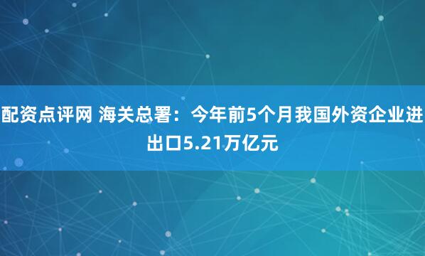 配资点评网 海关总署：今年前5个月我国外资企业进出口5.21万亿元