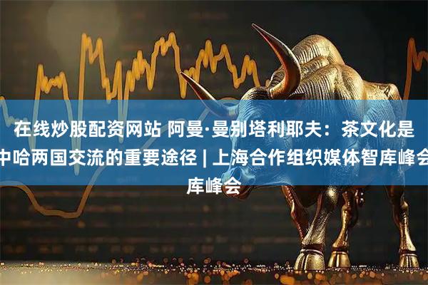 在线炒股配资网站 阿曼·曼别塔利耶夫：茶文化是中哈两国交流的重要途径 | 上海合作组织媒体智库峰会
