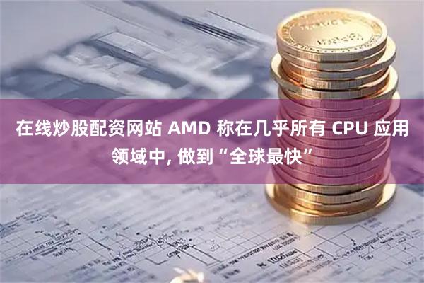 在线炒股配资网站 AMD 称在几乎所有 CPU 应用领域中, 做到“全球最快”